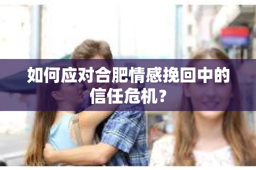如何应对合肥情感挽回中的信任危机？