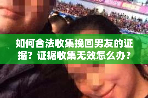 如何合法收集挽回男友的证据？证据收集无效怎么办？