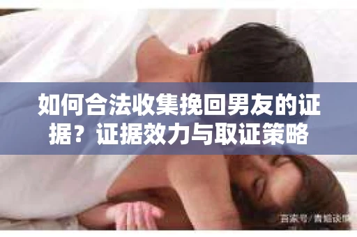 如何合法收集挽回男友的证据？证据效力与取证策略
