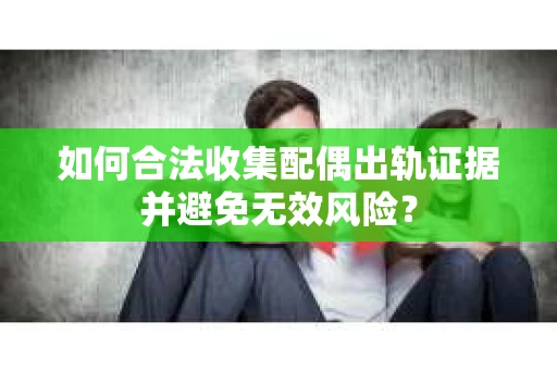如何合法收集配偶出轨证据并避免无效风险？