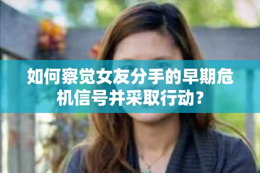 如何察觉女友分手的早期危机信号并采取行动？