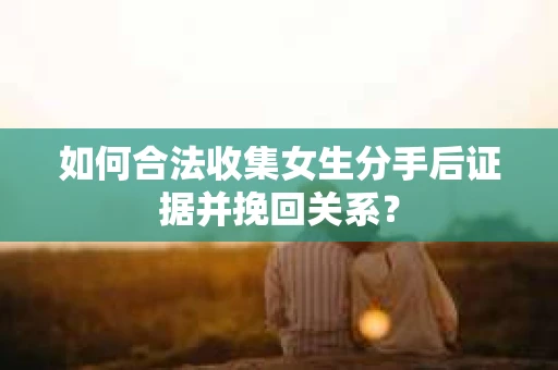 如何合法收集女生分手后证据并挽回关系？
