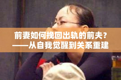 前妻如何挽回出轨的前夫？——从自我觉醒到关系重建的全面指南