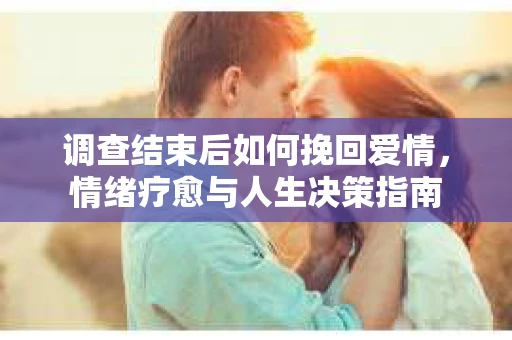 调查结束后如何挽回爱情,情绪疗愈与人生决策指南 调查结束后如何挽回爱情,情绪疗愈与人生决策指南