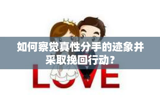 如何察觉真性分手的迹象并采取挽回行动？
