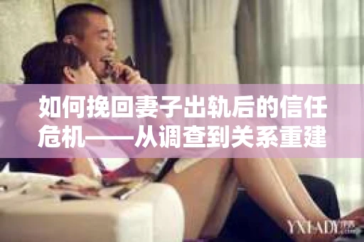 如何挽回妻子出轨后的信任危机——从调查到关系重建的全方位指南