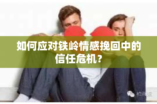 如何应对铁岭情感挽回中的信任危机? 如何应对铁岭情感挽回中的信任危机?
