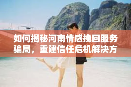 如何揭秘河南情感挽回服务骗局，重建信任危机解决方案？