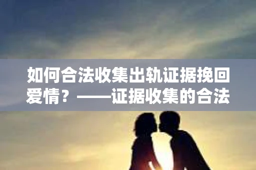 如何合法收集出轨证据挽回爱情?——证据收集的合法性与有效性解析 如何合法收集出轨证据挽回爱情?——证据收集的合法性与有效性解析