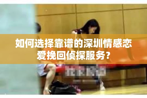 如何选择靠谱的深圳情感恋爱挽回侦探服务? 如何选择靠谱的深圳情感恋爱挽回侦探服务?