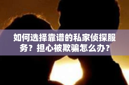 如何选择靠谱的私家侦探服务？担心被欺骗怎么办？