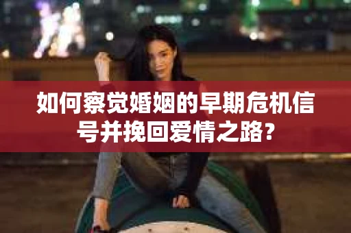 如何察觉婚姻的早期危机信号并挽回爱情之路？