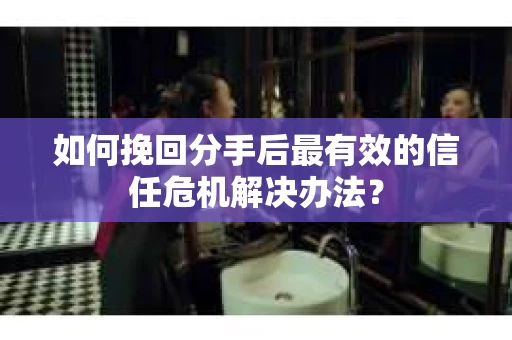 如何挽回分手后最有效的信任危机解决办法？