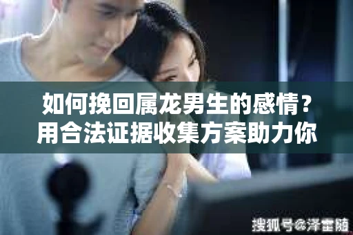 如何挽回属龙男生的感情？用合法证据收集方案助力你的努力？