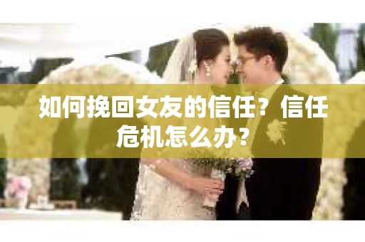 如何挽回女友的信任?信任危机怎么办? 如何挽回女友的信任?信任危机怎么办?