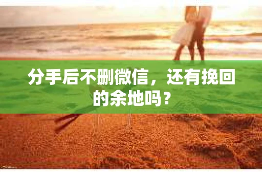 分手后不删微信，还有挽回的余地吗？