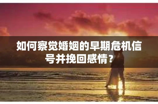 如何察觉婚姻的早期危机信号并挽回感情？