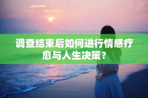 调查结束后如何进行情感疗愈与人生决策？