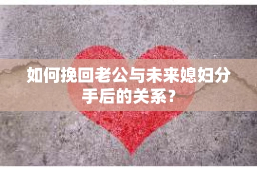 如何挽回老公与未来媳妇分手后的关系？