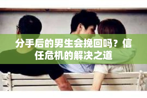 分手后的男生会挽回吗？信任危机的解决之道