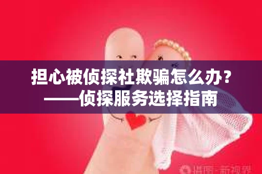 担心被侦探社欺骗怎么办？——侦探服务选择指南
